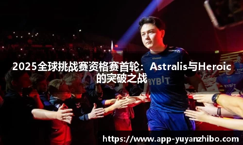 2025全球挑战赛资格赛首轮：Astralis与Heroic的突破之战